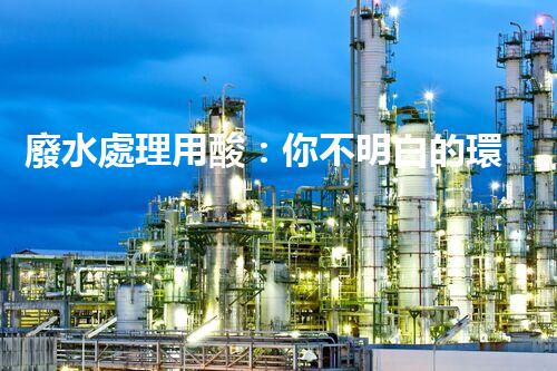 廢水處理用酸：你不明白的環(huán)保秘密武器！